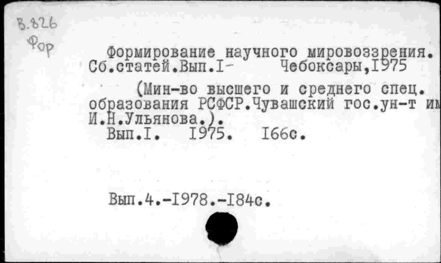 ﻿Л
Формирование научного мировоззрения.
Сб.статей.Вып.1-	Чебоксары,1975
(Мин-во высшего и среднего спец, образования РСФСР.Чувашский гос.ун-т и И.Н.Ульянова.).
Вып.1. 1975.	166с.
Вып.4.-1978.-184с